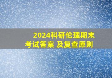 2024科研伦理期末考试答案 及复查原则